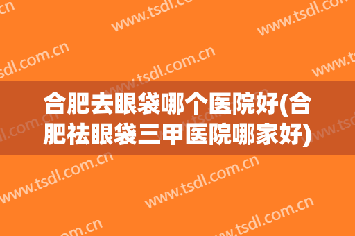合肥去眼袋哪个医院好(合肥祛眼袋三甲医院哪家好)