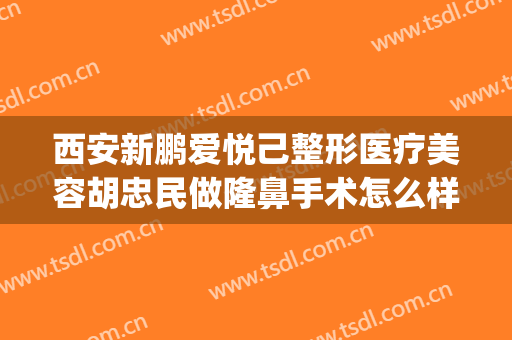 西安新鹏爱悦己整形医疗美容胡忠民做隆鼻手术怎么样？附医生简介(西安新鹏爱悦己医疗美容门诊部口碑好吗)