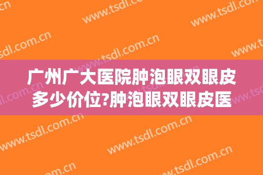 广州广大医院肿泡眼双眼皮多少价位?肿泡眼双眼皮医生名单(广州哪家双眼皮医院)