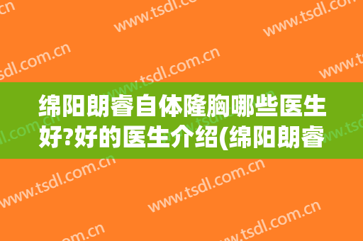 绵阳朗睿自体隆胸哪些医生好?好的医生介绍(绵阳朗睿整形美容医院医生简介)