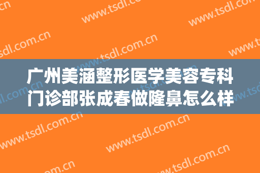 广州美涵整形医学美容专科门诊部张成春做隆鼻怎么样？附医生简介(广州广大医院医学整形美容)