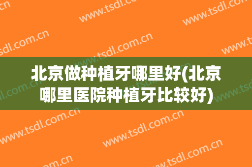 北京做种植牙哪里好(北京哪里医院种植牙比较好)