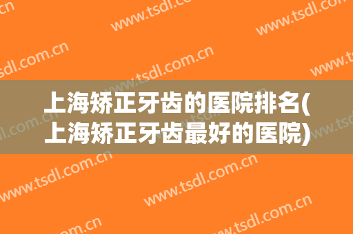上海矫正牙齿的医院排名(上海矫正牙齿最好的医院)