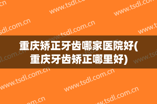 重庆矫正牙齿哪家医院好(重庆牙齿矫正哪里好)