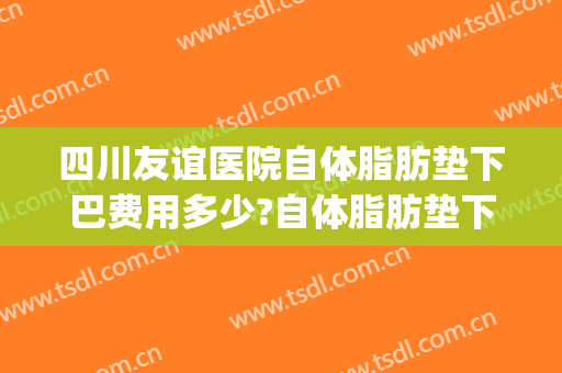 四川友谊医院自体脂肪垫下巴费用多少?自体脂肪垫下巴医生有谁(三甲医院自体脂肪填充泪沟多少钱)
