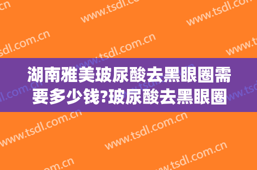 湖南雅美玻尿酸去黑眼圈需要多少钱?玻尿酸去黑眼圈医生推荐(打玻尿酸能去黑眼圈吗)