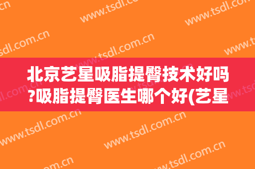 北京艺星吸脂提臀技术好吗?吸脂提臀医生哪个好(艺星大腿吸脂)
