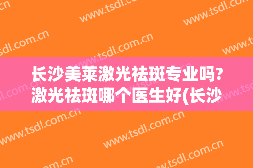 长沙美莱激光祛斑专业吗?激光祛斑哪个医生好(长沙激光祛斑价格)