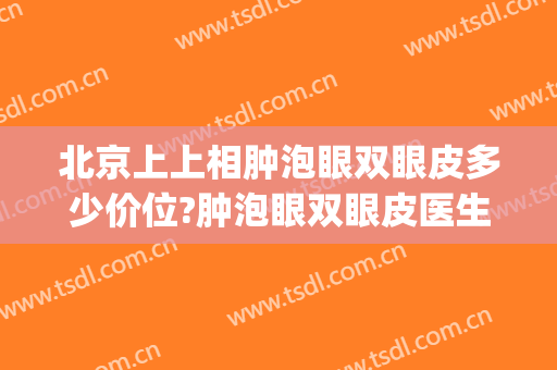北京上上相肿泡眼双眼皮多少价位?肿泡眼双眼皮医生名单(肿眼泡双眼皮手术价格)