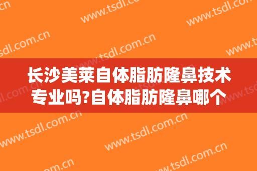 长沙美莱自体脂肪隆鼻技术专业吗?自体脂肪隆鼻哪个医生好(自体脂肪注射隆鼻效果怎么样)