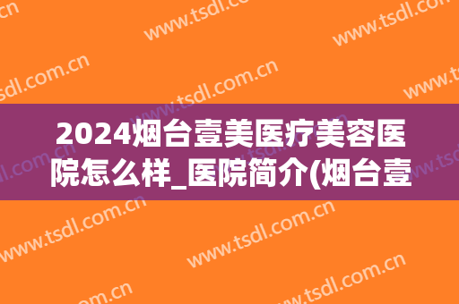 2024烟台壹美医疗美容医院怎么样_医院简介(烟台壹美天成美容整形医院)
