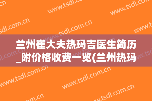 兰州崔大夫热玛吉医生简历_附价格收费一览(兰州热玛吉医院)
