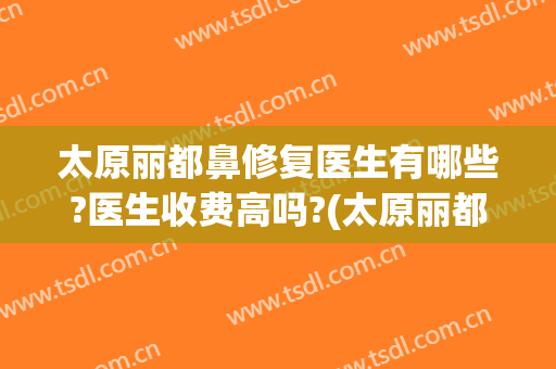 太原丽都鼻修复医生有哪些?医生收费高吗?(太原丽都整形医院怎么样)