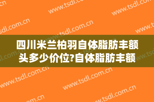 四川米兰柏羽自体脂肪丰额头多少价位?自体脂肪丰额头医生哪个好(成都米兰柏羽吸脂怎么样)