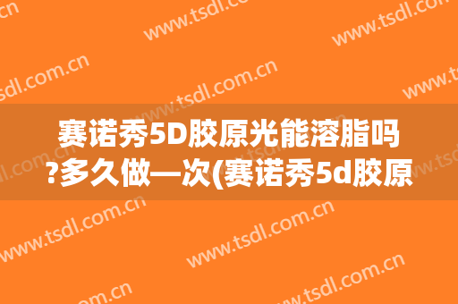 赛诺秀5D胶原光能溶脂吗?多久做—次(赛诺秀5d胶原光副作用)