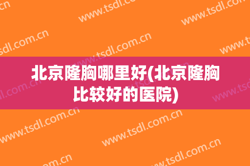 北京隆胸哪里好(北京隆胸比较好的医院)