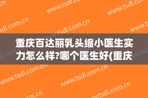 重庆百达丽乳头缩小医生实力怎么样?哪个医生好(重庆百达丽医疗美容医生)