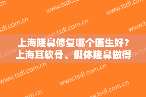 上海隆鼻修复哪个医生好？上海耳软骨、假体隆鼻做得好的医生有哪些？