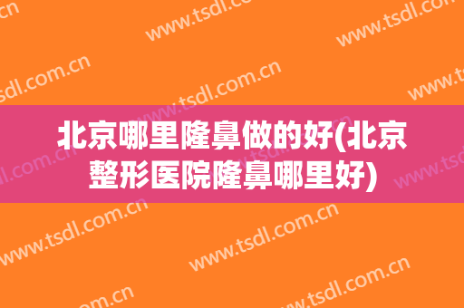 北京哪里隆鼻做的好(北京整形医院隆鼻哪里好)