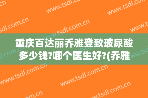 重庆百达丽乔雅登致玻尿酸多少钱?哪个医生好?(乔雅登雅致玻尿酸好吗)
