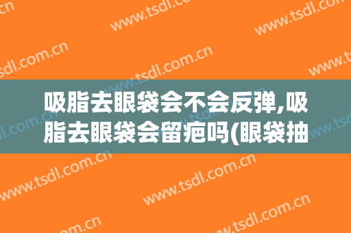 吸脂去眼袋会不会反弹,吸脂去眼袋会留疤吗(眼袋抽脂以后会不会起反弹)