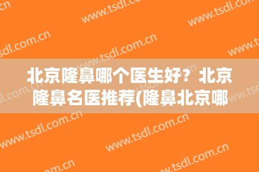 北京隆鼻哪个医生好？北京隆鼻名医推荐(隆鼻北京哪家医院好呀)