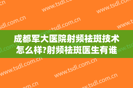 成都军大医院射频祛斑技术怎么样?射频祛斑医生有谁(成都哪个医院激光祛斑效果好)