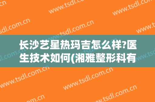 长沙艺星热玛吉怎么样?医生技术如何(湘雅整形科有热玛吉吗)