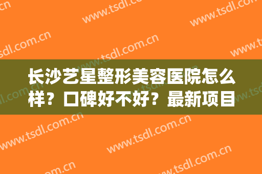 长沙艺星整形美容医院怎么样？口碑好不好？最新项目价格表(长沙艺星整形美容医院电话)
