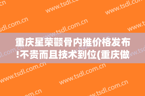 重庆星荣颧骨内推价格发布!不贵而且技术到位(重庆做颧骨内推哪里好)