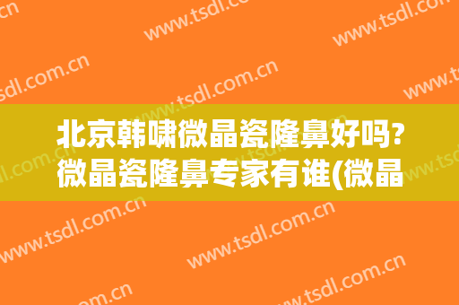 北京韩啸微晶瓷隆鼻好吗?微晶瓷隆鼻专家有谁(微晶瓷隆鼻8年了)