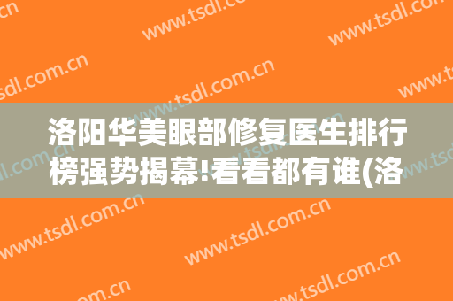 洛阳华美眼部修复医生排行榜强势揭幕!看看都有谁(洛阳华美整形美容医院医生)
