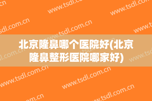 北京隆鼻哪个医院好(北京隆鼻整形医院哪家好)