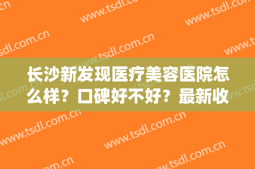 长沙新发现医疗美容医院怎么样？口碑好不好？最新收费价格表(长沙好的美容医院)