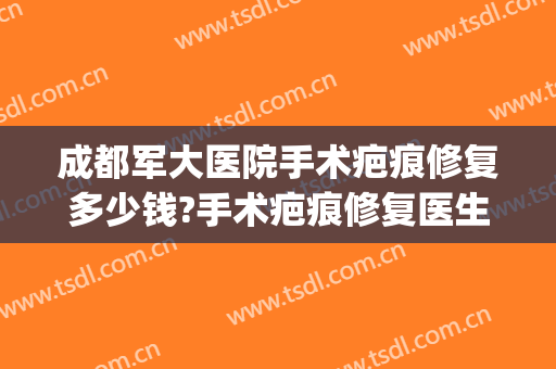 成都军大医院手术疤痕修复多少钱?手术疤痕修复医生哪个好(成都军区总医院疤痕科)