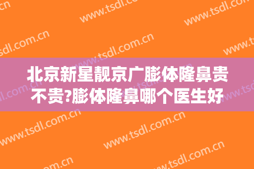 北京新星靓京广膨体隆鼻贵不贵?膨体隆鼻哪个医生好(整容膨体隆鼻怎么样)
