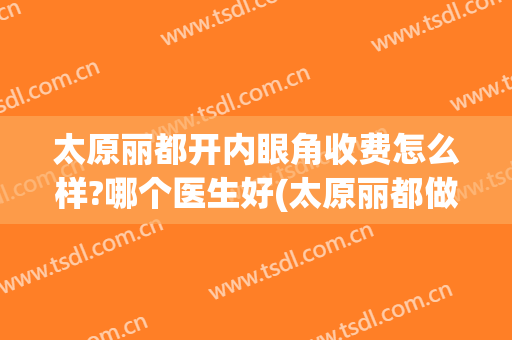 太原丽都开内眼角收费怎么样?哪个医生好(太原丽都做眼睛怎么样)
