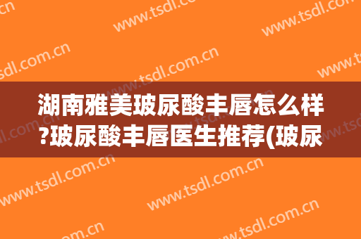 湖南雅美玻尿酸丰唇怎么样?玻尿酸丰唇医生推荐(玻尿酸丰唇什么玻尿酸比较好)