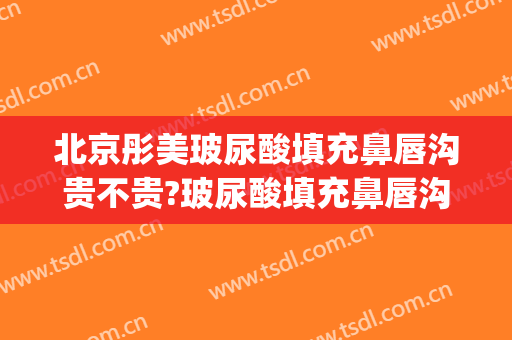 北京彤美玻尿酸填充鼻唇沟贵不贵?玻尿酸填充鼻唇沟哪个医生好(玻尿酸充填泪沟)