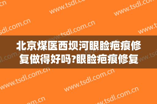 北京煤医西坝河眼睑疤痕修复做得好吗?眼睑疤痕修复医生介绍(北京煤医西坝河医疗美容医院怎么样)
