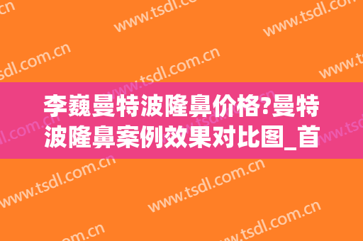 李巍曼特波隆鼻价格?曼特波隆鼻案例效果对比图_首都医科大学附属北京天坛医院