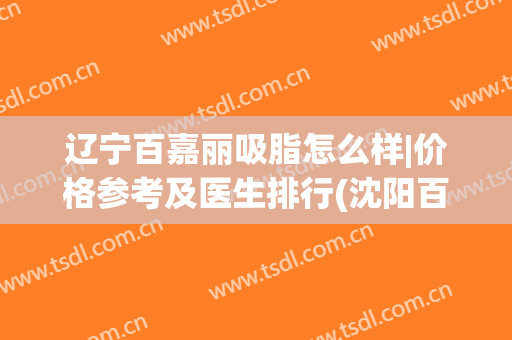 辽宁百嘉丽吸脂怎么样|价格参考及医生排行(沈阳百嘉丽吸脂哪个医生好)