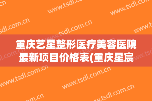 重庆艺星整形医疗美容医院最新项目价格表(重庆星宸整形美容医院简介)