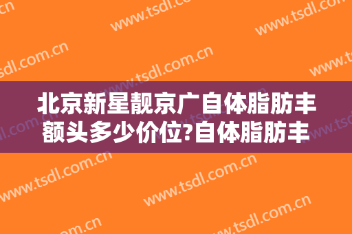 北京新星靓京广自体脂肪丰额头多少价位?自体脂肪丰额头医生哪个好