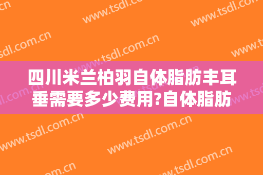四川米兰柏羽自体脂肪丰耳垂需要多少费用?自体脂肪丰耳垂医生有谁