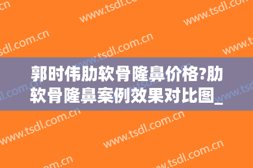 郭时伟肋软骨隆鼻价格?肋软骨隆鼻案例效果对比图_中国医学科学院整形外科医院