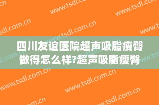 四川友谊医院超声吸脂瘦臀做得怎么样?超声吸脂瘦臀医生哪个好(成都友谊医院吸脂)