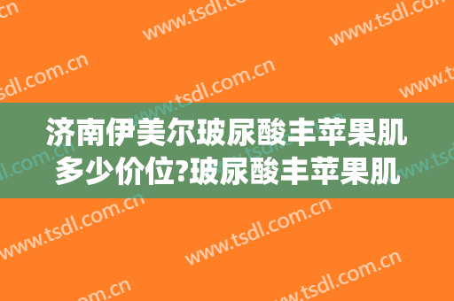 济南伊美尔玻尿酸丰苹果肌多少价位?玻尿酸丰苹果肌医生哪个好(伊美尔玻尿酸价格表)