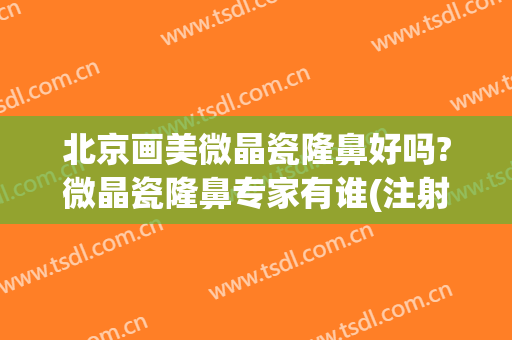 北京画美微晶瓷隆鼻好吗?微晶瓷隆鼻专家有谁(注射微晶瓷隆鼻的效果好吗)