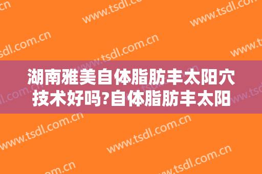 湖南雅美自体脂肪丰太阳穴技术好吗?自体脂肪丰太阳穴医生有谁